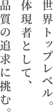 世界トップレベル。体現者として、品質の追求に挑む。