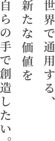 世界で通用する、新たな価値を自らの手で創造したい。