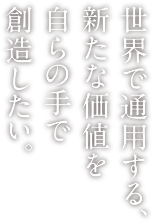 世界で通用する、新たな価値を自らの手で創造したい。