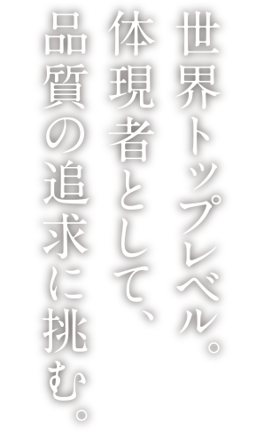 世界トップレベル。体現者として、品質の追及に挑む。